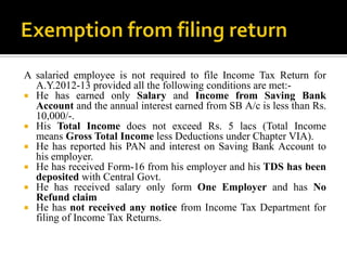 A salaried employee is not required to file Income Tax Return for
  A.Y.2012-13 provided all the following conditions are met:-
 He has earned only Salary and Income from Saving Bank
  Account and the annual interest earned from SB A/c is less than Rs.
  10,000/-.
 His Total Income does not exceed Rs. 5 lacs (Total Income
  means Gross Total Income less Deductions under Chapter VIA).
 He has reported his PAN and interest on Saving Bank Account to
  his employer.
 He has received Form-16 from his employer and his TDS has been
  deposited with Central Govt.
 He has received salary only form One Employer and has No
  Refund claim
 He has not received any notice from Income Tax Department for
  filing of Income Tax Returns.
 