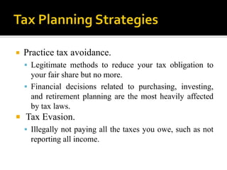    Practice tax avoidance.
     Legitimate methods to reduce your tax obligation to
      your fair share but no more.
     Financial decisions related to purchasing, investing,
      and retirement planning are the most heavily affected
      by tax laws.
 Tax Evasion.
   Illegally not paying all the taxes you owe, such as not
    reporting all income.
 