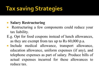  Salary Restructuring
  Restructuring a few components could reduce your
  tax liability.
E.g. Opt for food coupons instead of lunch allowances,
  as they are exempt from tax up to Rs 60,000 p.a.
 Include medical allowance, transport allowance,
  education allowance, uniform expenses (if any), and
  telephone expenses as part of salary. Produce bills of
  actual expenses incurred for these allowances to
  reduce tax.
 