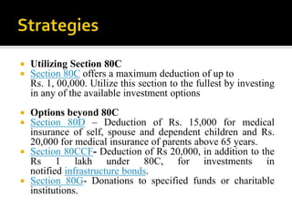    Utilizing Section 80C
   Section 80C offers a maximum deduction of up to
    Rs. 1, 00,000. Utilize this section to the fullest by investing
    in any of the available investment options
 Options beyond 80C
 Section 80D – Deduction of Rs. 15,000 for medical
  insurance of self, spouse and dependent children and Rs.
  20,000 for medical insurance of parents above 65 years.
 Section 80CCF- Deduction of Rs 20,000, in addition to the
  Rs 1 lakh under 80C, for investments in
  notified infrastructure bonds.
 Section 80G- Donations to specified funds or charitable
  institutions.
 