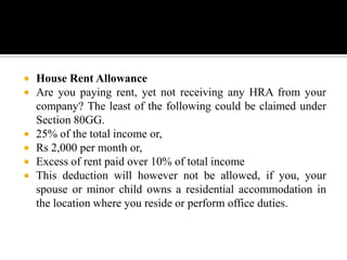    House Rent Allowance
   Are you paying rent, yet not receiving any HRA from your
    company? The least of the following could be claimed under
    Section 80GG.
   25% of the total income or,
   Rs 2,000 per month or,
   Excess of rent paid over 10% of total income
   This deduction will however not be allowed, if you, your
    spouse or minor child owns a residential accommodation in
    the location where you reside or perform office duties.
 