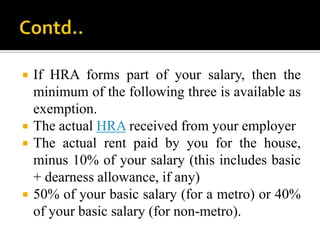    If HRA forms part of your salary, then the
    minimum of the following three is available as
    exemption.
   The actual HRA received from your employer
   The actual rent paid by you for the house,
    minus 10% of your salary (this includes basic
    + dearness allowance, if any)
   50% of your basic salary (for a metro) or 40%
    of your basic salary (for non-metro).
 