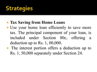    Tax Saving from Home Loans
   Use your home loan efficiently to save more
    tax. The principal component of your loan, is
    included under Section 80c, offering a
    deduction up to Rs. 1, 00,000.
    The interest portion offers a deduction up to
    Rs. 1, 50,000 separately under Section 24.
 
