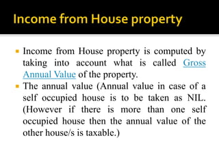    Income from House property is computed by
    taking into account what is called Gross
    Annual Value of the property.
   The annual value (Annual value in case of a
    self occupied house is to be taken as NIL.
    (However if there is more than one self
    occupied house then the annual value of the
    other house/s is taxable.)
 