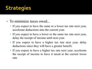    To minimize taxes owed...
     If you expect to have the same or a lower tax rate next year,
      accelerate deductions into the current year.
     If you expect to have a lower or the same tax rate next year,
      delay the receipt of income until next year.
     If you expect to have a higher tax rate next year, delay
      deductions since they will have a greater benefit.
     If you expect to have a higher tax rate next year, accelerate
      the receipt of income to have it taxed at the current lower
      rate
 