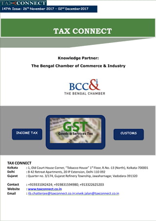 Knowledge Partner:
The Bengal Chamber of Commerce & Industry
[
147th Issue: 26th
November 2017 – 02nd
December2017
TAX CONNECT
Kolkata
Delhi
Gujarat
: 1, Old Court House Corner, “Tobacco House” 1st
Floor, R.No.-13 (North), Kolkata-700001
: B 42 Retreat Apartments, 20 IP Extension, Delhi 110 092
: Quarter no. 3/174, Gujarat Refinery Township, Jawaharnagar, Vadodara-391320
Contact
Website
Email
: +919331042424; +919831594980; +913322625203
: www.taxconnect.co.in
: tb.chatterjee@taxconnect.co.in;vivek.jalan@taxconnect.co.in
TAX CONNECT
INCOME TAX CUSTOMS
 