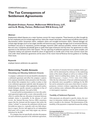 COMPENSATION/Compliance
                                                                                                     Compensation & Benefits Review

The Tax Consequences of                                                                              42(5) 426­ 431
                                                                                                                –
                                                                                                     © 2010 SAGE Publications
                                                                                                     Reprints and permission: http://www.
Settlement Agreements                                                                                sagepub.com/journalsPermissions.nav
                                                                                                     DOI: 10.1177/0886368710383240
                                                                                                     http://cbr.sagepub.com




Elizabeth Erickson, Partner, McDermott Will & Emery, LLP,
and Ira B. Mirsky, Partner, McDermott Will & Emery, LLP


Abstract
Employment-related disputes are a major business concern for many companies. These lawsuits are often brought by
former employees and can include wage and hour claims (for missed rest breaks, overtime pay and off-the-clock work),
discrimination and/or harassment claims, retaliation claims and wrongful termination claims. Claimed damages can
include wage damages (such as lost wages, benefits and severance pay), nonwage damages (such as emotional distress,
humiliation and injury to reputation), punitive damages, injunctive relief, statutory penalties, interest and attorneys’
fees and costs. Companies periodically agree to settle these types of lawsuits and may enter into agreements to make
payments to the claimants and/or their lawyers. The tax reporting of settlement payments can be quite complex, and
companies making such payments should be aware of approaches to handle some of the most common issues that
arise under these settlement agreements and be aware of the recent Internal Revenue Service guidance on handling
these issues.

Keywords
employer, lawsuit, settlement, tax, payments



Determining Taxable Amounts                                      any allocation of amounts between multiple claims gen-
                                                                 erally will be determined by reference to the underlying
Articulating and Allocating Settlement Amounts                   nature of the claims alleged, as well as to evidence of the
A company’s settlement of a lawsuit should be articulated in     parties’ intent in settling those claims. See, for example,
a settlement agreement and reflect the company’s analysis        S&B Restaurant v. Comm’r, 73 T.C. 1226, 1232 (1980).
of its exposure should the claims proceed to trial. Best prac-   After-the-fact allocations of lawsuit settlement payments
tices dictate that companies have a policy in place so that      are inherently more susceptible to challenge by the IRS
every settlement agreement explicitly states the purpose for     but can be sustained in some cases where there is contem-
all payments. For example, where appropriate, such a policy      poraneous, extrinsic evidence supporting the allocation,
should designate specific amounts as payments in lieu of         such as attorney notes, settlement offers and counter offers
wages, damages, attorneys’ fees and so forth.                    or interrogatory responses.
    A second useful recommendation is to have the settle-
ment agreement approved by a court, when possible, in an
effort to confirm that any allocation of amounts between         Taxability of Settlement Payments
multiple claims is reasonable. In the absence of such            After payments are allocated to specific claims, the next
review, the Internal Revenue Service (IRS) sometimes             step is to determine whether each type of settlement pay-
argues that the claimant and the taxpayer that settles the       ment is taxable to the claimant. The determination of the
claims “collude” to structure the settlement with the most       taxability of the payments is important because the settling
favorable tax status (i.e., typically with very little alloca-
tion to wages). Review and approval by an independent
third party will in many cases help negate any adverse
                                                                 Corresponding Author:
inferences by the IRS.                                           Elizabeth Erickson, McDermott Will & Emery, LLP, 600 13th Street,
    If a company does not specifically articulate the purpose    N.W., Washington, D.C., 20005, USA
for each settlement payment in the settlement agreement,         Email: eerickson@mwe.com
 