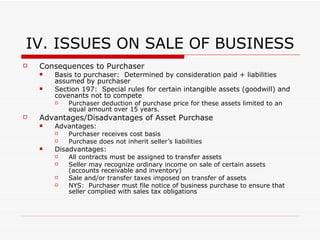 IV. ISSUES ON SALE OF BUSINESS Sale of Assets Character of Gain: Determined on an asset by asset basis Purchase Price Allocation:  Sale of assets not treated as sale of single asset for tax purposes Purchase price is allocated among assets sold in accordance with FMV Allocation of purchase price made by buyer and seller on Form 8594 Allocation customarily provision in asset purchase agreement Consideration =  purchase price + assumed liabilities purchaser's basis in acquired assets Partnership Contributing partner is allocated “built-in gain or loss” attributed to the asset at the time of sale Built in gain or loss:  Gain or loss inherent in an asset at the time contributed to the partnership Business Assets Favorable tax treatment for Sales of Depreciable Personal Property & Real Property owned more than one year:  If gains on sale exceed losses, gain is treated as  long-term capital gain  (rather than ordinary income) while losses exceeding gains are treated as  ordinary losses Depreciation Recapture:  Seller generally recognizes ordinary income to the extent of the amount of depreciation previously allowed with respect to the property Real Property Purchase price allocation must be agreed between buyer / seller Buyer:  May prefer to allocate more to buildings than land b’c buildings are depreciable while land is not Seller:  May prefer to allocate less to buildings to minimize depreciation Intellectual Property Franchises, Trademarks and Trade Names:  Sales of these items generally result in capital gain or loss Exception:  Transfer is not treated as a sale of a capital asset if (i) transferor retains significant power, right or continuing interest or (ii) amounts received or accrued are contingent on productivity use or disposition of the franchise, trademarks or trade names Copyrights & Patents:  May tax gains as long-term capital gain (taxed at favorable rates) while losses qualify for ordinary loss treatment Exception:  Capital gain treatment is not available for copyrights sold by the creator 