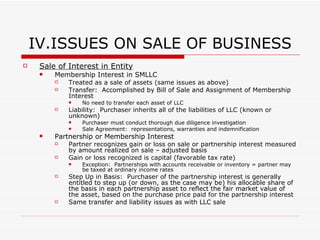 IV. ISSUES ON SALE OF BUSINESS Consequences to Purchaser Basis to purchaser:  Determined by consideration paid + liabilities assumed by purchaser Section 197:  Special rules for certain intangible assets (goodwill) and covenants not to compete Purchaser deduction of purchase price for these assets limited to an equal amount over 15 years. Advantages/Disadvantages of Asset Purchase Advantages: Purchaser receives cost basis Purchase does not inherit seller’s liabilities Disadvantages: All contracts must be assigned to transfer assets Seller may recognize ordinary income on sale of certain assets (accounts receivable and inventory) Sale and/or transfer taxes imposed on transfer of assets NYS:  Purchaser must file notice of business purchase to ensure that seller complied with sales tax obligations 
