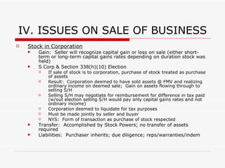 IV.ISSUES ON SALE OF BUSINESS Sale of Interest in Entity Membership Interest in SMLLC Treated as a sale of assets (same issues as above) Transfer:  Accomplished by Bill of Sale and Assignment of Membership Interest No need to transfer each asset of LLC Liability:  Purchaser inherits all of the liabilities of LLC (known or unknown) Purchaser must conduct thorough due diligence investigation Sale Agreement:  representations, warranties and indemnification Partnership or Membership Interest Partner recognizes gain or loss on sale or partnership interest measured by amount realized on sale – adjusted basis Gain or loss recognized is capital (favorable tax rate) Exception:  Partnerships with accounts receivable or inventory = partner may be taxed at ordinary income rates Step Up in Basis:  Purchaser of the partnership interest is generally entitled to step up (or down, as the case may be) his allocable share of the basis in each partnership asset to reflect the fair market value of the asset, based on the purchase price paid for the partnership interest Same transfer and liability issues as with LLC sale 