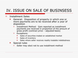 IV. ISSUES ON SALE OF BUSINESS Stock in Corporation Gain:  Seller will recognize capital gain or loss on sale (either short-term or long-term capital gains rates depending on duration stock was held) S Corp & Section 338(h)(10) Election If sale of stock is to corporation, purchase of stock treated as purchase of assets Result:  Corporation deemed to have sold assets @ FMV and realizing ordinary income on deemed sale;  Gain on assets flowing through to selling S/H Selling S/H may negotiate for reimbursement for difference in tax paid (w/out election selling S/H would pay only capital gains rates and not ordinary income) Corporation deemed to liquidate for tax purposes Must be made jointly by seller and buyer NYS:  Form of transaction as purchase of stock respected Transfer:  Accomplished by Stock Powers; no transfer of assets required Liabilities:  Purchaser inherits; due diligence; reps/warranties/indem 