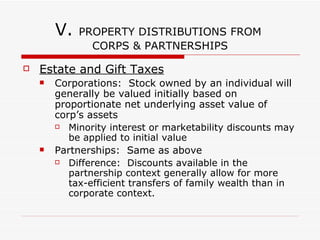 V. PROPERTY DISTRIBUTIONS FROM CORPS & PARTNERSHIPS C Corporations Gain or loss recognized on distributing property to S/H computed based on price equal to FMV Gain is taxed @ corporate level S/H includes FMV of distributed property in income as dividend S Corporations Same as C Corp, BUT no corporate level tax Any gain flows thru to S/H who pays tax on gain and receives an increase in basis of his stock To the extent FMV of distributed property exceeds S/H’s adjusted basis in stock, excess amount is treated as gain on sale of stock Partnerships Generally, no gain or loss is recognized to partnership or partners when partnership distributes property 