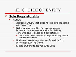 I.  INTRODUCTION “ Check-the-Box” Treasury Regulations Single member entities  (other than state law corporations) are classified as “disregarded entities” for tax purposes “ Disregarded entities” – entity is treated as sole proprietorship and results of business operations are reported     Individual owner—Schedule C Form 1040 Corporation—Form 1120 Partnership—Form 1065 Multiple-Owner Entities   (other than state law corporations) are classified as partnerships Exception :  Form 8832—SME/MME can elect to be taxed as a corporation Form 2553—SME can then elect “S corporation” status 