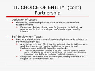 II. CHOICE OF ENTITY  (cont) Partnership  Reporting Partnership Income or Loss Income/loss is reported by each partner according to their respective “distributive share” Distributive share--Partner’s interest in the partnership  (Reference example p4) Partnership Agreement—sets forth allocation of income and loss items to Partner, which may not always be based on capital contributions due to individual tax situations Allocation vs. Distribution :  Allocation does not necessary mean there has been a distribution Remember:  Partners are taxed on allocated share of income regardless of whether a distribution occurs Allocations NOT in accordance with PS interests must have “substantial economic effect” to be respected for tax purposes Substantial Economic Effect:  An allocation will be valid and respected for tax purposes if over the life of the partnership distributions to each partner equal that partner’s capital contributions, increased by his share of partnership profits and decreased by his share of partnership losses. 