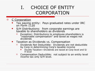 II. CHOICE OF ENTITY  (cont) Partnership Deduction of Losses Generally, partnership losses may be deducted to offset taxable income Exception:  Partner deductions for losses on individual tax returns are limited to such partner’s basis in partnership interest. Self-Employment Taxes:  Partner’s distributive share of partnership income is subject to self-employment tax A social security and Medicare tax primarily for individuals who work for themselves (similar to the social security and Medicare taxes withheld from the paychecks). The self-employment tax rate is 15.3%. The rate consists of two parts: 12.4% for social security (old-age, survivors, and disability insurance) and 2.9% for Medicare (hospital insurance). Exception:  LP distributive share or partnership income is NOT subject to self-employment tax. 