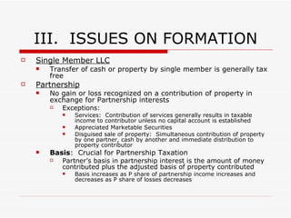 II.  CHOICE OF ENTITY CORPORATION S Corporation Not Tax Paying Entity:  Income flows through to S/H individual tax returns but files informational return on Form 1120S Amount of Income/Loss reported:  S/H pro rata portion of Corps income determined per share Note:  No special allocation of income or loss is allowed as in PS context Requirements for Sub-Chapter S-Corp: No more than 100 S/H (family members=1) Generally only individuals as S/H Exception:  (I) must be an S Corp (II) S/H owns 100% of stock (III) Parent elects to treat subsidiary S-Corp as a QSUB (i.e., disregarded entity) No Non-resident aliens as S/H May not have more than 1 class of stock Distributions S/H pays tax on earnings as earned therefore distributions are not taxed S/H Basis in Stock:  Increases as S/H reports earnings and decreases as distributions are made S/H share of S-Corp income NOT subject to self-employment tax S/H employee may receive compensation for services, which is subject to employment tax Aggressive Tax planning:  Pay little or not compensation and siphon earnings out of S-Corp as distribution (no employment tax due) Risk:  IRS my attack this arrangement on the ground of unreasonably low compensation Losses Flow through to S/H on individual return to the extent of basis in stock If losses exceed basis, losses are suspended until S/H basis in stock is increased 
