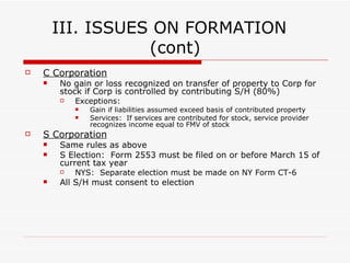 III.  ISSUES ON FORMATION Single Member LLC Transfer of cash or property by single member is generally tax free Partnership No gain or loss recognized on a contribution of property in exchange for Partnership interests Exceptions:  Services:  Contribution of services generally results in taxable income to contributor unless no capital account is established Appreciated Marketable Securities Disguised sale of property:  Simultaneous contribution of property by one partner, cash by another and immediate distribution to property contributor Basis :  Crucial for Partnership Taxation Partner’s basis in partnership interest is the amount of money contributed plus the adjusted basis of property contributed Basis increases as P share of partnership income increases and decreases as P share of losses decreases 