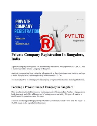 Private Company Registration In Bangalore,
India
A private company in Bangalore can be formed by individuals, and corporates like OPC, LLP as
a shareholder of the private Company in Bangalore.
A private company is a legal entity that allows people to form businesses to do business and earn
a profit. They are also known as privately held companies (PLCs).
The main objective of forming a private company is to protect the business from legal liabilities.
Forming a Private Limited Company in Bangalore
Once you have submitted the required basic documents of directors Pan, Aadhar, 1st-page recent
bank statement, and office address proof of rent agreement and utility fill, you will receive a
certificate of Registration within five days.
You will also be required to pay stamp duty to the Government, which varies from Rs. 5,000/- to
10,000/-based on the capital of the Company.
 