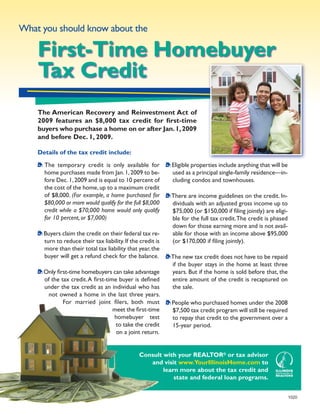 What you should know about the

    First-Time Homebuyer
    Tax Credit
    The American Recovery and Reinvestment Act of
    2009 features an $8,000 tax credit for first-time
    buyers who purchase a home on or after Jan. 1, 2009
    and before Dec. 1, 2009.

    Details of the tax credit include:

      The temporary credit is only available for             Eligible properties include anything that will be
      home purchases made from Jan. 1, 2009 to be-           used as a principal single-family residence—in-
      fore Dec. 1, 2009 and is equal to 10 percent of        cluding condos and townhouses.
      the cost of the home, up to a maximum credit
      of $8,000. (For example, a home purchased for          There are income guidelines on the credit. In-
      $80,000 or more would qualify for the full $8,000      dividuals with an adjusted gross income up to
      credit while a $70,000 home would only qualify         $75,000 (or $150,000 if filing jointly) are eligi-
      for 10 percent, or $7,000)                             ble for the full tax credit. The credit is phased
                                                             down for those earning more and is not avail-
      Buyers claim the credit on their federal tax re-       able for those with an income above $95,000
      turn to reduce their tax liability. If the credit is   (or $170,000 if filing jointly).
      more than their total tax liability that year, the
      buyer will get a refund check for the balance.         The new tax credit does not have to be repaid
                                                             if the buyer stays in the home at least three
      Only first-time homebuyers can take advantage          years. But if the home is sold before that, the
      of the tax credit. A first-time buyer is defined       entire amount of the credit is recaptured on
      under the tax credit as an individual who has          the sale.
        not owned a home in the last three years.
              For married joint filers, both must            People who purchased homes under the 2008
                                    meet the first-time      $7,500 tax credit program will still be required
                                    homebuyer test           to repay that credit to the government over a
                                     to take the credit      15-year period.
                                     on a joint return.


                                                Consult with your REALTOR® or tax advisor
                                                   and visit www.YourIllinoisHome.com to
                                                        learn more about the tax credit and
                                                            state and federal loan programs.


                                                                                                                  1020
 