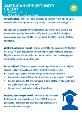 AMERICAN OPPORTUNITY
•	
CREDIT
•	
•	

Federal credit
Refundable credit (partially)

About this credit - Do you or does someone on your tax return attend a postsecondary institution (education beyond high school such as college)?
For each eligible student on your tax return, you may be able to claim the
American Opportunity Tax Credit (AOTC), worth up to $2,500 of eligible
expenses you paid during 2013. Up to 40% of the AOTC (up to $1,000) is
refundable.
What is the maximum refund? - For tax year 2013, the maximum AOTC refund
is $2,500 for each eligible student with eligible post-secondary expenses.
Eligible expenses include tuition and fees as well as books and equipment
required for enrollment or attendence.
Are you eligible? - You, your spouse, or your dependent must be an eligible
student to claim the AOTC. An eligible student is a student who:
•	 is pursuing a degree or other recognized education credential
•	 is enrolled at least half time for at least one academic period in 2013
•	 has not completed the first four years of post-secondary education as of
the beginning of the taxable year
•	 has not been convicted of a felony drug offense
What documents do you need? - To claim tuition expenses
for this credit, you should have a Form 1098-T from your
educational institution. For other qualified expenses, you
must have itemized receipts.

 