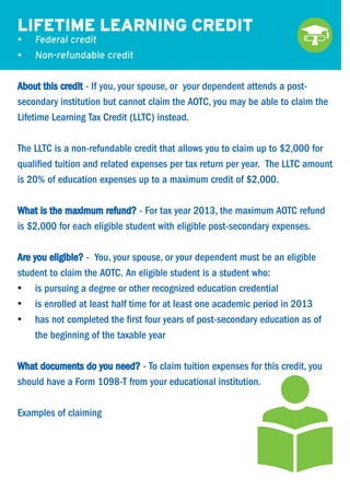 LIFETIME LEARNING CREDIT
•	

Federal credit

•	

Non-refundable credit

About this credit - If you, your spouse, or your dependent attends a postsecondary institution but cannot claim the AOTC, you may be able to claim the
Lifetime Learning Tax Credit (LLTC) instead.
The LLTC is a non-refundable credit that allows you to claim up to $2,000 for
qualified tuition and related expenses per tax return per year. The LLTC amount
is 20% of education expenses up to a maximum credit of $2,000.
What is the maximum refund? - For tax year 2013, the maximum AOTC refund
is $2,000 for each eligible student with eligible post-secondary expenses.
Are you eligible? - You, your spouse, or your dependent must be an eligible
student to claim the AOTC. An eligible student is a student who:
•	 is pursuing a degree or other recognized education credential
•	 is enrolled at least half time for at least one academic period in 2013
•	 has not completed the first four years of post-secondary education as of
the beginning of the taxable year
What documents do you need? - To claim tuition expenses for this credit, you
should have a Form 1098-T from your educational institution.
Examples of claiming

 