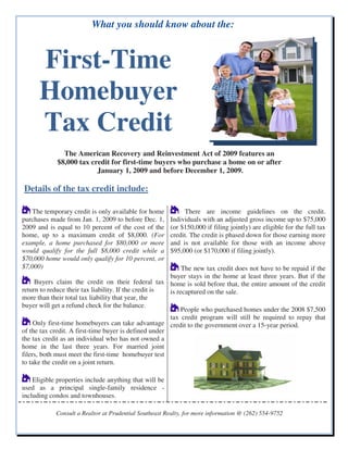 What you should know about the:


      First-Time
      Homebuyer
      Tax Credit
               The American Recovery and Reinvestment Act of 2009 features an
             $8,000 tax credit for first-time buyers who purchase a home on or after
                          January 1, 2009 and before December 1, 2009.

Details of the tax credit include:

    The temporary credit is only available for home          There are income guidelines on the credit.
purchases made from Jan. 1, 2009 to before Dec. 1,      Individuals with an adjusted gross income up to $75,000
2009 and is equal to 10 percent of the cost of the      (or $150,000 if filing jointly) are eligible for the full tax
home, up to a maximum credit of $8,000. (For            credit. The credit is phased down for those earning more
example, a home purchased for $80,000 or more           and is not available for those with an income above
would qualify for the full $8,000 credit while a        $95,000 (or $170,000 if filing jointly).
$70,000 home would only qualify for 10 percent, or
$7,000)                                                     The new tax credit does not have to be repaid if the
                                                       buyer stays in the home at least three years. But if the
     Buyers claim the credit on their federal tax home is sold before that, the entire amount of the credit
return to reduce their tax liability. If the credit is is recaptured on the sale.
more than their total tax liability that year, the
buyer will get a refund check for the balance.
                                                            People who purchased homes under the 2008 $7,500
                                                       tax credit program will still be required to repay that
     Only first-time homebuyers can take advantage credit to the government over a 15-year period.
of the tax credit. A first-time buyer is defined under
the tax credit as an individual who has not owned a
home in the last three years. For married joint
filers, both must meet the first-time homebuyer test
to take the credit on a joint return.

    Eligible properties include anything that will be
used as a principal single-family residence -
including condos and townhouses.

            Consult a Realtor at Prudential Southeast Realty, for more information @ (262) 554-9752
 