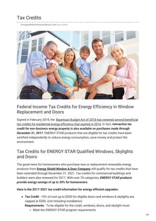 Tax Credits
energyshieldwindowsanddoors.com/tax-credits
Federal Income Tax Credits for Energy Efficiency in Window
Replacement and Doors
Signed in February 2018, the Bipartisan Budget Act of 2018 has renewed several beneficial
tax credits for residential energy efficiency that expired in 2016. In fact, retroactive tax
credit for non-business energy property is also available on purchases made through
December 31, 2017. ENERGY STAR products that are eligible for tax credits have been
certified independently to reduce energy consumption, save money and protect the
environment.
Tax Credits for ENERGY STAR Qualified Windows, Skylights
and Doors
The good news for homeowners who purchase new or replacement renewable energy
products from Energy Shield Window & Door Company will qualify for tax credits that have
been extended through December 31, 2021. Tax credits for commercial buildings and
builders were also renewed for 2017. With over 70 categories, ENERGY STAR products
provide energy savings of up to 30% for homeowners.
Here is the 2017-2021 tax credit information for energy efficient upgrades:
Tax Credit - 10% of cost up to $500 for eligible doors and windows & skylights are
capped at $200. (not including installation)
Requirements - To be eligible for the credit, windows, doors, and skylight must:
Meet the ENERGY STAR program requirements
1/3
 