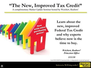 “ The New, Improved Tax Credit” A complimentary Market Update Seminar hosted by Weichert, Realtors ® Each WEICHERT® franchised office is independently owned and operated. Learn about the new, improved  Federal Tax Credit and why experts believe now is the time to buy. Weichert, Realtors ® Princeton Office 3/11/10 