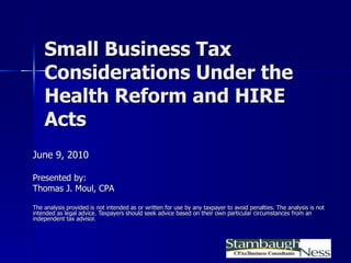 Small Business Tax Considerations Under the Health Reform and HIRE Acts June 9, 2010 Presented by: Thomas J. Moul, CPA The analysis provided is not intended as or written for use by any taxpayer to avoid penalties. The analysis is not intended as legal advice. Taxpayers should seek advice based on their own particular circumstances from an independent tax advisor. 