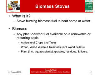 Biomass Stoves What is it? Stove burning biomass fuel to heat home or water Biomass Any plant-derived fuel available on a renewable or recurring basis Agricultural Crops and Trees  Wood, Wood Waste & Residues (incl. wood pellets) Plant (incl. aquatic plants), grasses, residues, & fibers. 