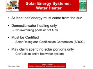 Solar Energy Systems:  Water Heater At least half energy must come from the sun Domestic water heating only No swimming pools or hot tubs Must be Certified  Solar Rating and Certification Corporation (SRCC) May claim spending solar portions only Can’t claim entire hot water system 
