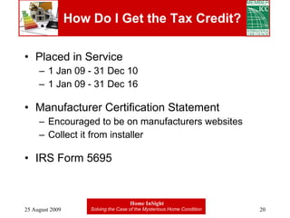 How Do I Get the Tax Credit? Placed in Service 1 Jan 09 - 31 Dec 10 1 Jan 09 - 31 Dec 16 Manufacturer Certification Statement Encouraged to be on manufacturers websites Collect it from installer IRS Form 5695 