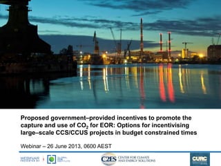 Proposed government–provided incentives to promote the
capture and use of CO2 for EOR: Options for incentivising
large–scale CCS/CCUS projects in budget constrained times
Webinar – 26 June 2013, 0600 AEST
 