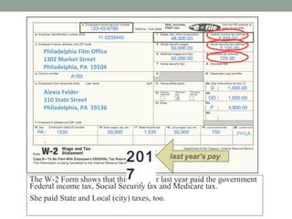 Alexia Felder
110 State Street
Philadelphia, PA 19136
Philadelphia Film Office
1302 Market Street
Philadelphia, PA 19104
W-2 WAGE AND TAX STATEMENT 2016
Alexia Felder
110 State Street
Philadelphia, PA 19136
Philadelphia Film Office
1302 Market Street
Philadelphia, PA 19104
2016
The W-2 Form shows that this taxpayer last year paid the government
Federal income tax, Social Security tax and Medicare tax.
She paid State and Local (city) taxes, too.
How much in taxes did she pay for the year?
PHILA
201
7
 