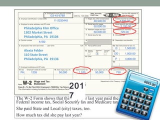 Alexia Felder
110 State Street
Philadelphia, PA 19136
Philadelphia Film Office
1302 Market Street
Philadelphia, PA 19104
W-2 WAGE AND TAX STATEMENT 2016
Alexia Felder
110 State Street
Philadelphia, PA 19136
Philadelphia Film Office
1302 Market Street
Philadelphia, PA 19104
2016
The W-2 Form shows that this taxpayer last year paid the government
Federal income tax, Social Security tax and Medicare tax.
She paid State and Local (city) taxes, too.
How much tax did she pay last year?
PHILA
6835.00
6835.00
201
7
 