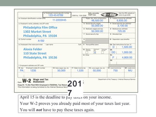Alexia Felder
110 State Street
Philadelphia, PA 19136
Philadelphia Film Office
1302 Market Street
Philadelphia, PA 19104
W-2 WAGE AND TAX STATEMENT 2016
Alexia Felder
110 State Street
Philadelphia, PA 19136
Philadelphia Film Office
1302 Market Street
Philadelphia, PA 19104
April 15 is the deadline to pay taxes on your income.
Your W-2 proves you already paid most of your taxes last year.
You will not have to pay these taxes again.
2016201
7
 