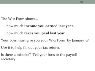 The W-2 Form shows…
…how much income you earned last year.
…how much taxes you paid last year.
Your boss must give you your W-2 Form by January 31st.
Use it to help fill out your tax return.
Is there a mistake? Tell your boss or the payroll
secretary.
120
 