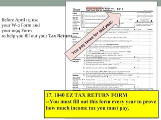 Before April 15, use
your W-2 Form and
your 1099 Form
to help you fill out your Tax Return.
17. 1040 EZ TAX RETURN FORM
--You must fill out this form every year to prove
how much income tax you must pay. Attach the
W-4 Form. Then, send it to the IRS.
2017
You
pay
taxes
for last year.
 