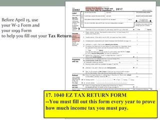 Before April 15, use
your W-2 Form and
your 1099 Form
to help you fill out your Tax Return.
17. 1040 EZ TAX RETURN FORM
--You must fill out this form every year to prove
how much income tax you must pay. Attach the
W-4 Form. Then, send it to the IRS.
2017
 