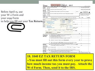 Before April 15, use
your W-2 Form and
your 1099 Form
to help you fill out your Tax Return.
18. 1040 EZ TAX RETURN FORM
--You must fill out this form every year to prove
how much income tax you must pay. Attach the
W-4 Form. Then, send it to the IRS.
2017
 