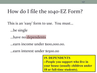 How do I file the 1040-EZ Form?
This is an ‘easy’ form to use. You must…
…be single
…have no dependents
…earn income under $100,000.00.
…earn interest under $1500.00
127
19. DEPENDENTS
--People you support who live in
your house (usually children under
18 or full-time students).
 
