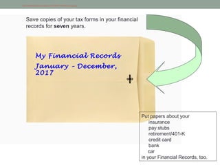 http://startupblog.files.wordpress.com/2008/01/manila-envelope.jpg
My Financial Records
January – December,
2017
Save copies of your tax forms in your financial
records for seven years.
Put papers about your
insurance
pay stubs
retirement/401-K
credit card
bank
car
in your Financial Records, too.
 