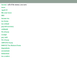 income --all of the money you earn
taxes --money that pays for government services
April 15 --Pay federal income taxes every year, on or before April 15.
file your taxes --Mail or email your tax forms.
IRS --The Internal Revenue Services collects income taxes for the federal government.
income tax --money you must pay the federal government from your paycheck
tax forms --Fill out papers called tax forms and send them to the IRS.
tax refund --money paid back to you if you paid too much tax.
payroll secretary --a worker who follows rules to remove taxes from your paycheck.
withhold --take out taxes from your paycheck.
W-4 Form --shows how much tax is withheld from your paycheck.
exempt --excused from paying taxes.
pay stub -- attached to your paycheck. It shows tax subtracted from your income.
W-2 Form --shows how much tax you paid last year.
1099 INT Form --shows how much interest you earned.
I040 EZ Tax Return Form --fill out this form to prove how much income tax you must pay
dependents --people you support
accountant --a tax expert you pay to help you
deductions --things you pay for that you list on a tax form
tax evaders --people who don't pay taxes who are punished
 