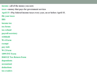 income --all of the money you earn
taxes --money that pays for government services
April 15 --Pay federal income taxes every year, on or before April 15.
file your taxes --Mail or email your tax forms.
IRS --The Internal Revenue Services collects income taxes for the federal government.
income tax --money you must pay the federal government from your paycheck
tax forms --Fill out papers called tax forms and send them to the IRS.
tax refund --money paid back to you if you paid too much tax.
payroll secretary --a worker who follows rules to remove taxes from your paycheck.
withhold --take out taxes from your paycheck.
W-4 Form --shows how much tax is withheld from your paycheck.
exempt --excused from paying taxes.
pay stub -- attached to your paycheck. It shows tax subtracted from your income.
W-2 Form --shows how much tax you paid last year.
1099 INT Form --shows how much interest you earned.
I040 EZ Tax Return Form --fill out this form to prove how much income tax you must pay
dependents --people you support
accountant --a tax expert you pay to help you
deductions --things you pay for that you list on a tax form
tax evaders --people who don't pay taxes who are punished
 