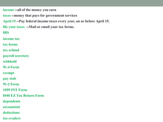 income --all of the money you earn
taxes --money that pays for government services
April 15 --Pay federal income taxes every year, on or before April 15.
file your taxes --Mail or email your tax forms.
IRS --The Internal Revenue Services collects income taxes for the federal government.
income tax --money you must pay the federal government from your paycheck
tax forms --Fill out papers called tax forms and send them to the IRS.
tax refund --money paid back to you if you paid too much tax.
payroll secretary --a worker who follows rules to remove taxes from your paycheck.
withhold --take out taxes from your paycheck.
W-4 Form --shows how much tax is withheld from your paycheck.
exempt --excused from paying taxes.
pay stub -- attached to your paycheck. It shows tax subtracted from your income.
W-2 Form --shows how much tax you paid last year.
1099 INT Form --shows how much interest you earned.
I040 EZ Tax Return Form --fill out this form to prove how much income tax you must pay
dependents --people you support
accountant --a tax expert you pay to help you
deductions --things you pay for that you list on a tax form
tax evaders --people who don't pay taxes who are punished
 