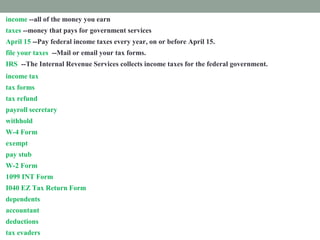 income --all of the money you earn
taxes --money that pays for government services
April 15 --Pay federal income taxes every year, on or before April 15.
file your taxes --Mail or email your tax forms.
IRS --The Internal Revenue Services collects income taxes for the federal government.
income tax --money you must pay the federal government from your paycheck
tax forms --Fill out papers called tax forms and send them to the IRS.
tax refund --money paid back to you if you paid too much tax.
payroll secretary --a worker who follows rules to remove taxes from your paycheck.
withhold --take out taxes from your paycheck.
W-4 Form --shows how much tax is withheld from your paycheck.
exempt --excused from paying taxes.
pay stub -- attached to your paycheck. It shows tax subtracted from your income.
W-2 Form --shows how much tax you paid last year.
1099 INT Form --shows how much interest you earned.
I040 EZ Tax Return Form --fill out this form to prove how much income tax you must pay
dependents --people you support
accountant --a tax expert you pay to help you
deductions --things you pay for that you list on a tax form
tax evaders --people who don't pay taxes who are punished
 