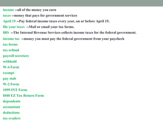 income --all of the money you earn
taxes --money that pays for government services
April 15 --Pay federal income taxes every year, on or before April 15.
file your taxes --Mail or email your tax forms.
IRS --The Internal Revenue Services collects income taxes for the federal government.
income tax --money you must pay the federal government from your paycheck
tax forms --Fill out papers called tax forms and send them to the IRS.
tax refund --money paid back to you if you paid too much tax.
payroll secretary --a worker who follows rules to remove taxes from your paycheck.
withhold --take out taxes from your paycheck.
W-4 Form --shows how much tax is withheld from your paycheck.
exempt --excused from paying taxes.
pay stub -- attached to your paycheck. It shows tax subtracted from your income.
W-2 Form --shows how much tax you paid last year.
1099 INT Form --shows how much interest you earned.
I040 EZ Tax Return Form --fill out this form to prove how much income tax you must pay
dependents --people you support
accountant --a tax expert you pay to help you
deductions --things you pay for that you list on a tax form
tax evaders --people who don't pay taxes who are punished
 