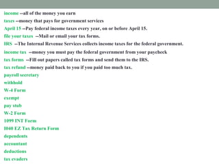 income --all of the money you earn
taxes --money that pays for government services
April 15 --Pay federal income taxes every year, on or before April 15.
file your taxes --Mail or email your tax forms.
IRS --The Internal Revenue Services collects income taxes for the federal government.
income tax --money you must pay the federal government from your paycheck
tax forms --Fill out papers called tax forms and send them to the IRS.
tax refund --money paid back to you if you paid too much tax.
payroll secretary --a worker who follows rules to remove taxes from your paycheck.
withhold --take out taxes from your paycheck.
W-4 Form --shows how much tax is withheld from your paycheck.
exempt --excused from paying taxes.
pay stub -- attached to your paycheck. It shows tax subtracted from your income.
W-2 Form --shows how much tax you paid last year.
1099 INT Form --shows how much interest you earned.
I040 EZ Tax Return Form --fill out this form to prove how much income tax you must pay
dependents --people you support
accountant --a tax expert you pay to help you
deductions --things you pay for that you list on a tax form
tax evaders --people who don't pay taxes who are punished
 