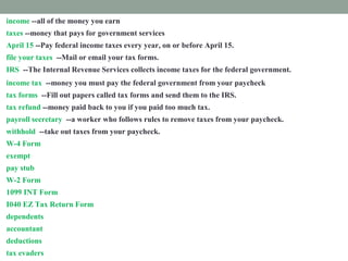 income --all of the money you earn
taxes --money that pays for government services
April 15 --Pay federal income taxes every year, on or before April 15.
file your taxes --Mail or email your tax forms.
IRS --The Internal Revenue Services collects income taxes for the federal government.
income tax --money you must pay the federal government from your paycheck
tax forms --Fill out papers called tax forms and send them to the IRS.
tax refund --money paid back to you if you paid too much tax.
payroll secretary --a worker who follows rules to remove taxes from your paycheck.
withhold --take out taxes from your paycheck.
W-4 Form --shows how much tax is withheld from your paycheck.
exempt --excused from paying taxes.
pay stub -- attached to your paycheck. It shows tax subtracted from your income.
W-2 Form --shows how much tax you paid last year.
1099 INT Form --shows how much interest you earned.
I040 EZ Tax Return Form --fill out this form to prove how much income tax you must pay
dependents --people you support
accountant --a tax expert you pay to help you
deductions --things you pay for that you list on a tax form
tax evaders --people who don't pay taxes who are punished
 