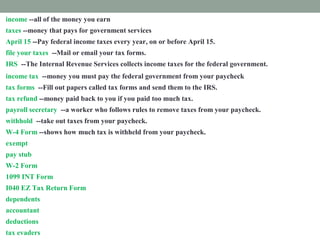 income --all of the money you earn
taxes --money that pays for government services
April 15 --Pay federal income taxes every year, on or before April 15.
file your taxes --Mail or email your tax forms.
IRS --The Internal Revenue Services collects income taxes for the federal government.
income tax --money you must pay the federal government from your paycheck
tax forms --Fill out papers called tax forms and send them to the IRS.
tax refund --money paid back to you if you paid too much tax.
payroll secretary --a worker who follows rules to remove taxes from your paycheck.
withhold --take out taxes from your paycheck.
W-4 Form --shows how much tax is withheld from your paycheck.
exempt --excused from paying taxes.
pay stub -- attached to your paycheck. It shows tax subtracted from your income.
W-2 Form --shows how much tax you paid last year.
1099 INT Form --shows how much interest you earned.
I040 EZ Tax Return Form --fill out this form to prove how much income tax you must pay
dependents --people you support
accountant --a tax expert you pay to help you
deductions --things you pay for that you list on a tax form
tax evaders --people who don't pay taxes who are punished
 